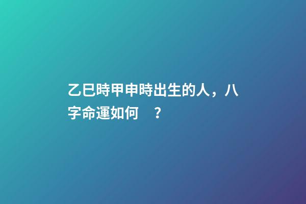 乙巳時甲申時出生的人，八字命運如何？